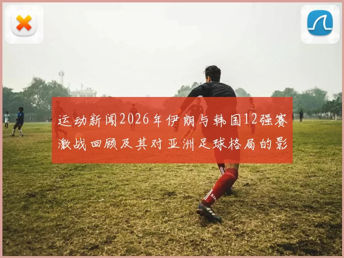 运动新闻2026年伊朗与韩国12强赛激战回顾及其对亚洲足球格局的影响分析
