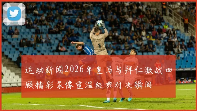 运动新闻2026年皇马与拜仁激战回顾精彩录像重温经典对决瞬间