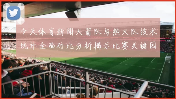 今天体育新闻火箭队与热火队技术统计全面对比分析揭示比赛关键因素与球员表现