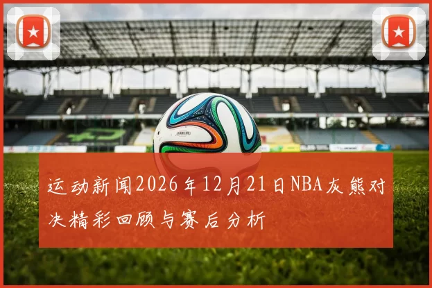 运动新闻2026年12月21日NBA灰熊对决精彩回顾与赛后分析
