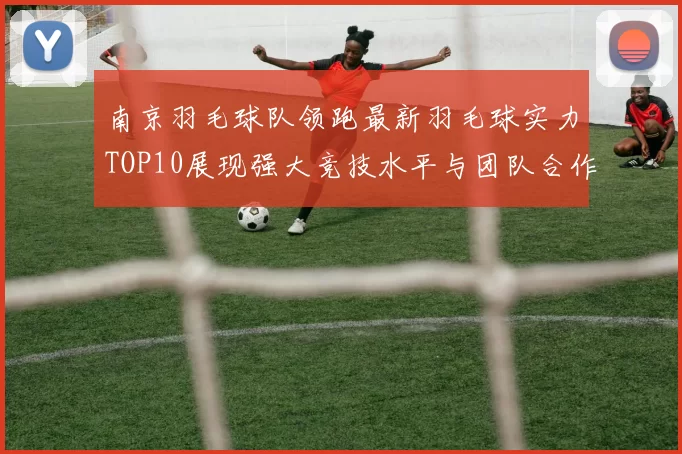 南京羽毛球队领跑最新羽毛球实力TOP10展现强大竞技水平与团队合作精神