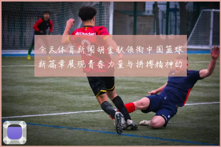 今天体育新闻胡金秋领衔中国篮球新篇章展现青春力量与拼搏精神的时代风采