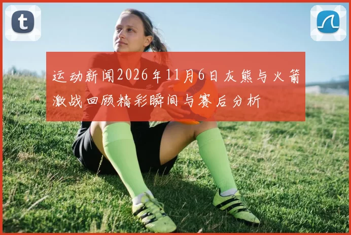 运动新闻2026年11月6日灰熊与火箭激战回顾精彩瞬间与赛后分析